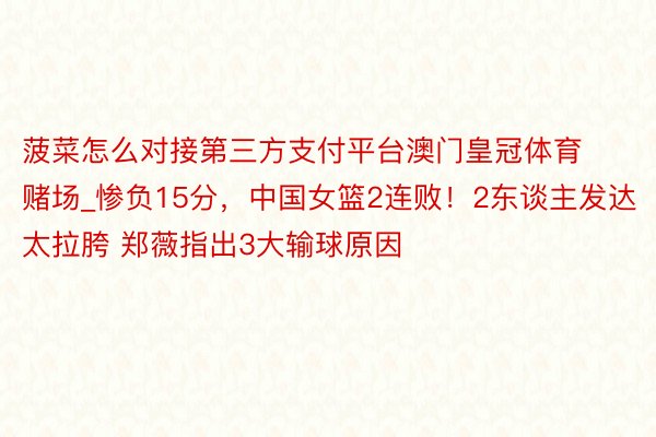 菠菜怎么对接第三方支付平台澳门皇冠体育赌场_惨负15分，中国女篮2连败！2东谈主发达太拉胯 郑薇指出3大输球原因