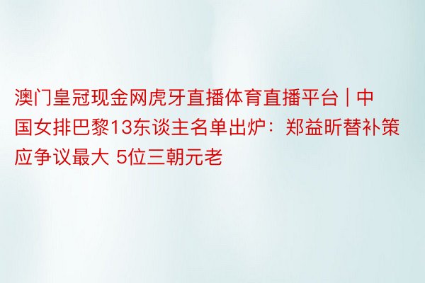 澳门皇冠现金网虎牙直播体育直播平台 | 中国女排巴黎13东谈主名单出炉：郑益昕替补策应争议最大 5位三朝元老