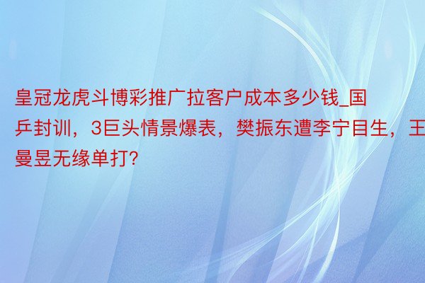 皇冠龙虎斗博彩推广拉客户成本多少钱_国乒封训，3巨头情景爆表，樊振东遭李宁目生，王曼昱无缘单打？