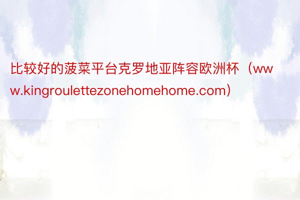 比较好的菠菜平台克罗地亚阵容欧洲杯（www.kingroulettezonehomehome.com）