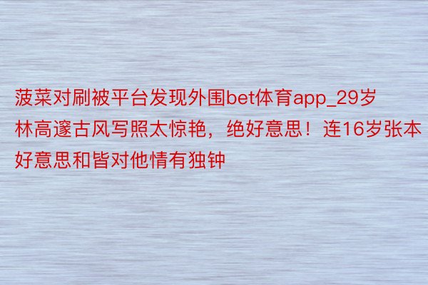 菠菜对刷被平台发现外围bet体育app_29岁林高邃古风写照太惊艳，绝好意思！连16岁张本好意思和皆对他情有独钟