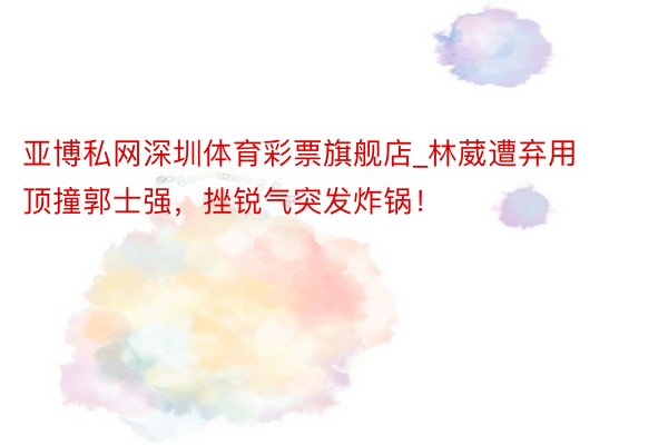 亚博私网深圳体育彩票旗舰店_林葳遭弃用顶撞郭士强，挫锐气突发炸锅！