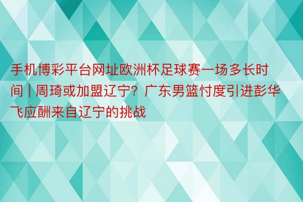 手机博彩平台网址欧洲杯足球赛一场多长时间 | 周琦或加盟辽宁？广东男篮忖度引进彭华飞应酬来自辽宁的挑战