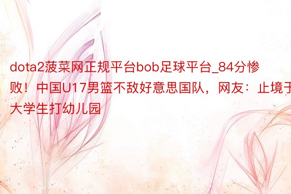 dota2菠菜网正规平台bob足球平台_84分惨败！中国U17男篮不敌好意思国队，网友：止境于大学生打幼儿园