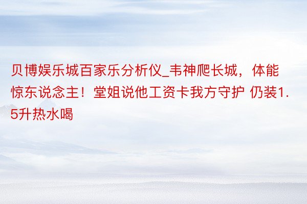 贝博娱乐城百家乐分析仪_韦神爬长城，体能惊东说念主！堂姐说他工资卡我方守护 仍装1.5升热水喝