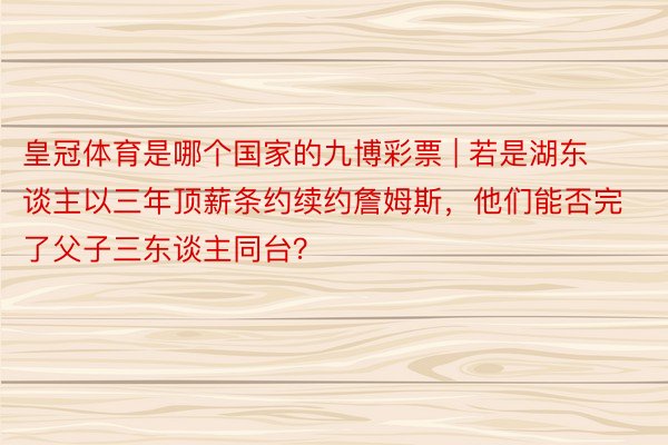 皇冠体育是哪个国家的九博彩票 | 若是湖东谈主以三年顶薪条约续约詹姆斯，他们能否完了父子三东谈主同台？