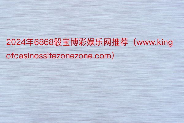 2024年6868骰宝博彩娱乐网推荐（www.kingofcasinossitezonezone.com）