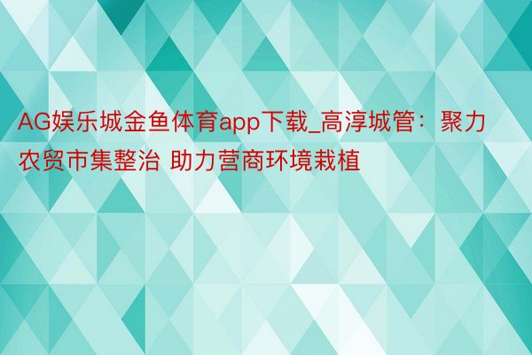 AG娱乐城金鱼体育app下载_高淳城管：聚力农贸市集整治 助力营商环境栽植