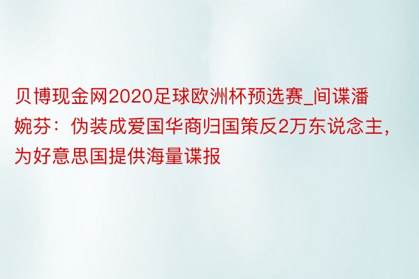 贝博现金网2020足球欧洲杯预选赛_间谍潘婉芬：伪装成爱国华商归国策反2万东说念主，为好意思国提供海量谍报