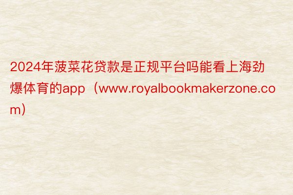 2024年菠菜花贷款是正规平台吗能看上海劲爆体育的app（www.royalbookmakerzone.com）