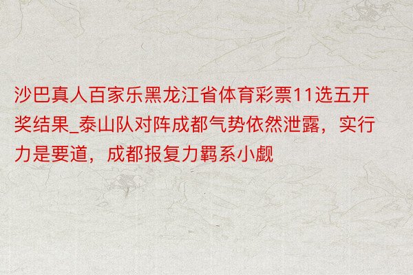 沙巴真人百家乐黑龙江省体育彩票11选五开奖结果_泰山队对阵成都气势依然泄露，实行力是要道，成都报复力羁系小觑