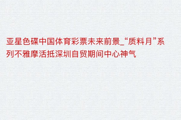 亚星色碟中国体育彩票未来前景_“质料月”系列不雅摩活抵深圳自贸期间中心神气