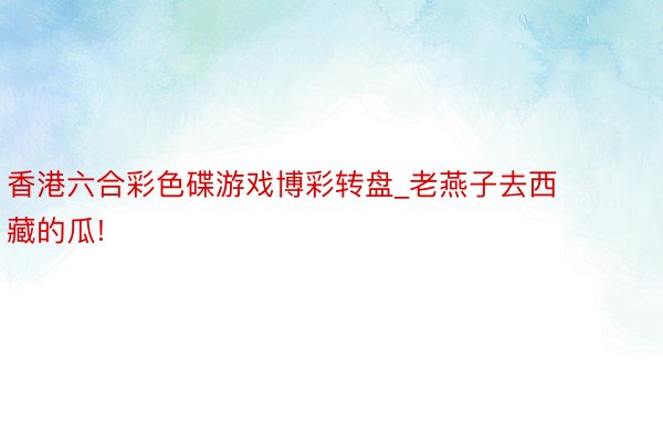 香港六合彩色碟游戏博彩转盘_老燕子去西藏的瓜!