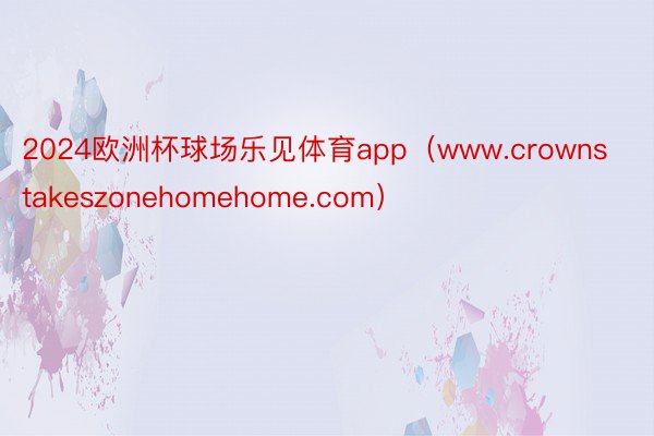 2024欧洲杯球场乐见体育app（www.crownstakeszonehomehome.com）