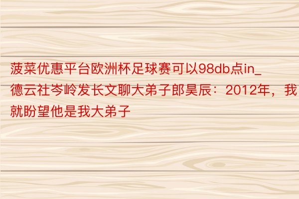 菠菜优惠平台欧洲杯足球赛可以98db点in_德云社岑岭发长文聊大弟子郎昊辰：2012年，我就盼望他是我大弟子