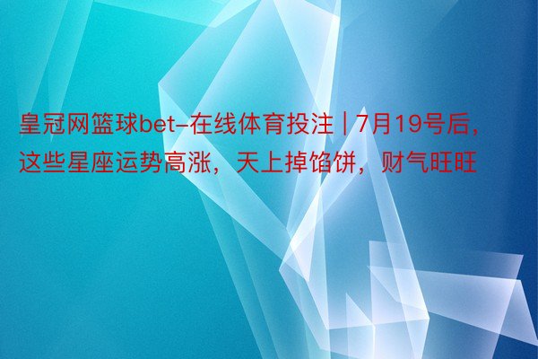 皇冠网篮球bet-在线体育投注 | 7月19号后，这些星座运势高涨，天上掉馅饼，财气旺旺