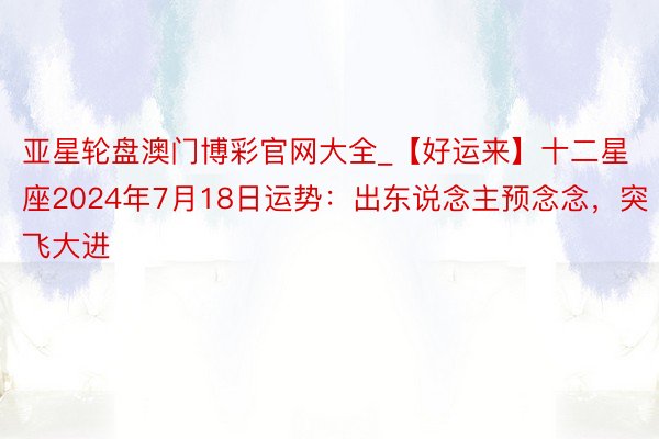 亚星轮盘澳门博彩官网大全_【好运来】十二星座2024年7月18日运势：出东说念主预念念，突飞大进