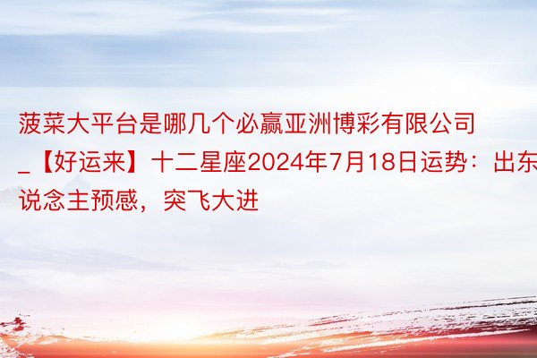 菠菜大平台是哪几个必赢亚洲博彩有限公司_【好运来】十二星座2024年7月18日运势：出东说念主预感，突飞大进