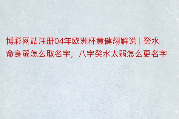 博彩网站注册04年欧洲杯黄健翔解说 | 癸水命身弱怎么取名字，八字癸水太弱怎么更名字