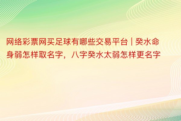 网络彩票网买足球有哪些交易平台 | 癸水命身弱怎样取名字，八字癸水太弱怎样更名字