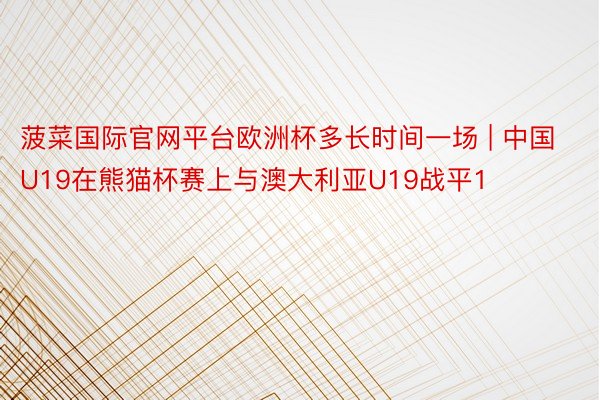 菠菜国际官网平台欧洲杯多长时间一场 | 中国U19在熊猫杯赛上与澳大利亚U19战平1