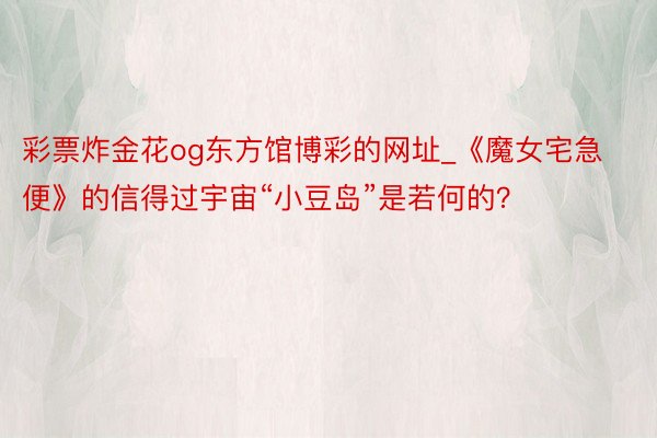 彩票炸金花og东方馆博彩的网址_《魔女宅急便》的信得过宇宙“小豆岛”是若何的？