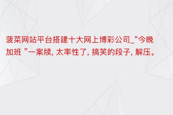 菠菜网站平台搭建十大网上博彩公司_“今晚加班 ”一案牍, 太率性了, 搞笑的段子, 解压。