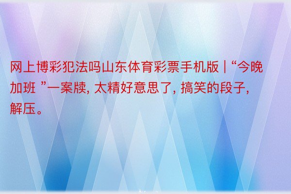 网上博彩犯法吗山东体育彩票手机版 | “今晚加班 ”一案牍, 太精好意思了, 搞笑的段子, 解压。