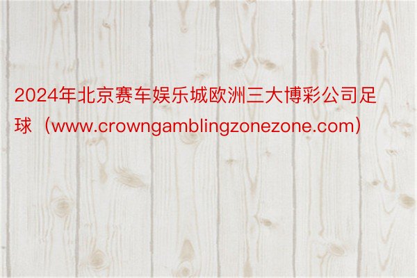 2024年北京赛车娱乐城欧洲三大博彩公司足球（www.crowngamblingzonezone.com）