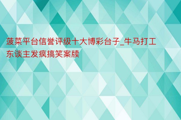 菠菜平台信誉评级十大博彩台子_牛马打工东谈主发疯搞笑案牍