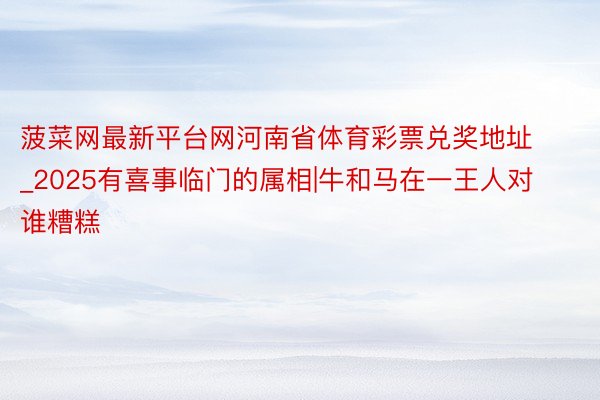 菠菜网最新平台网河南省体育彩票兑奖地址_2025有喜事临门的属相|牛和马在一王人对谁糟糕