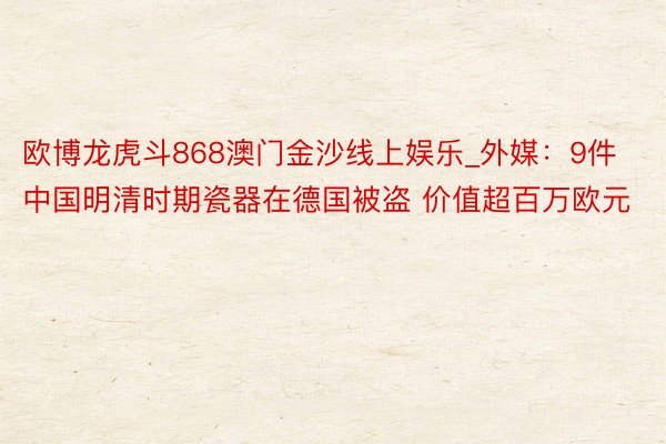 欧博龙虎斗868澳门金沙线上娱乐_外媒：9件中国明清时期瓷器在德国被盗 价值超百万欧元