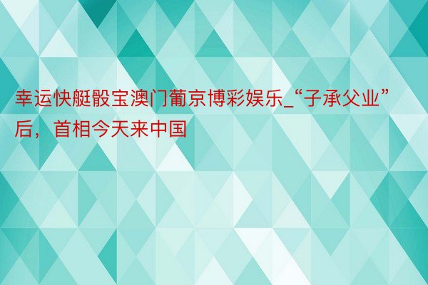 幸运快艇骰宝澳门葡京博彩娱乐_“子承父业”后，首相今天来中国