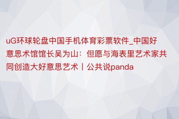 uG环球轮盘中国手机体育彩票软件_中国好意思术馆馆长吴为山：但愿与海表里艺术家共同创造大好意思艺术丨公共说panda