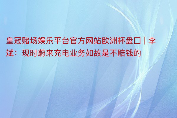 皇冠赌场娱乐平台官方网站欧洲杯盘囗 | 李斌：现时蔚来充电业务如故是不赔钱的