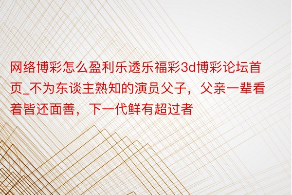 网络博彩怎么盈利乐透乐福彩3d博彩论坛首页_不为东谈主熟知的演员父子，父亲一辈看着皆还面善，下一代鲜有超过者