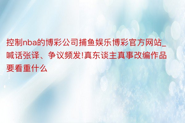 控制nba的博彩公司捕鱼娱乐博彩官方网站_喊话张译、争议频发!真东谈主真事改编作品要看重什么