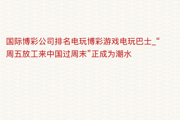 国际博彩公司排名电玩博彩游戏电玩巴士_“周五放工来中国过周末”正成为潮水