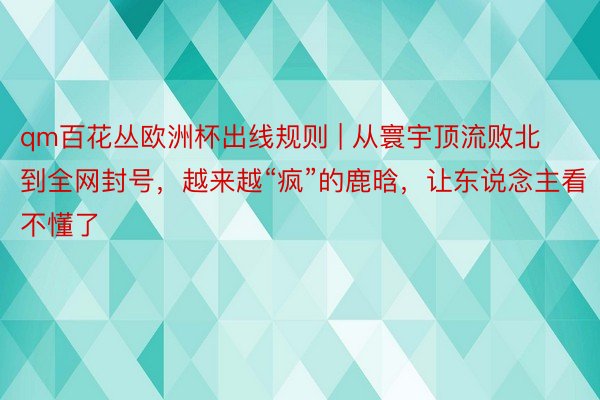 qm百花丛欧洲杯出线规则 | 从寰宇顶流败北到全网封号，越来越“疯”的鹿晗，让东说念主看不懂了