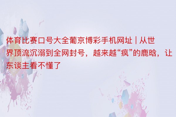 体育比赛口号大全葡京博彩手机网址 | 从世界顶流沉溺到全网封号，越来越“疯”的鹿晗，让东谈主看不懂了