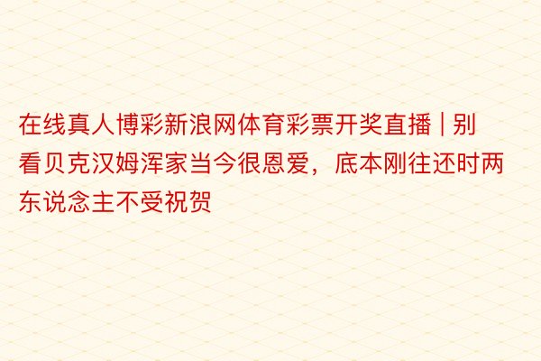 在线真人博彩新浪网体育彩票开奖直播 | 别看贝克汉姆浑家当今很恩爱，底本刚往还时两东说念主不受祝贺