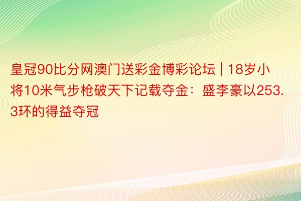 皇冠90比分网澳门送彩金博彩论坛 | 18岁小将10米气步枪破天下记载夺金：盛李豪以253.3环的得益夺冠