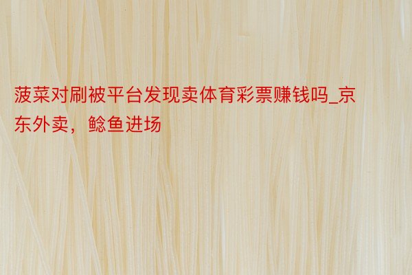 菠菜对刷被平台发现卖体育彩票赚钱吗_京东外卖,鲶鱼进场