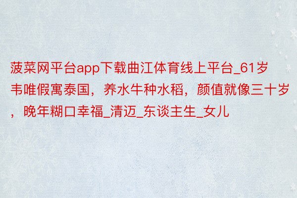 菠菜网平台app下载曲江体育线上平台_61岁韦唯假寓泰国,养水牛种水稻,颜值就像三十岁,晚年糊口幸福_清迈_东谈主生_女儿