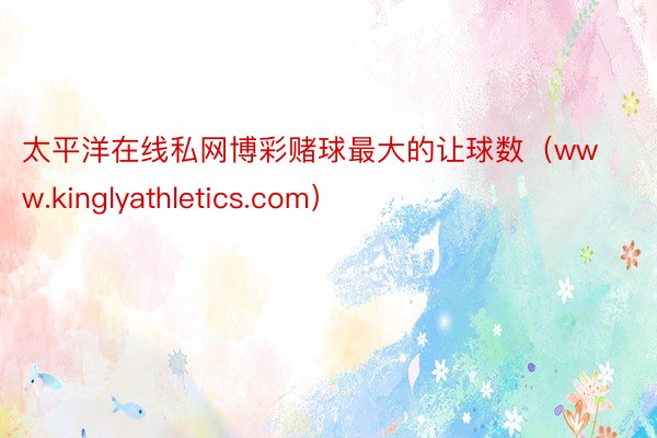 太平洋在线私网博彩赌球最大的让球数(www.kinglyathletics.com)